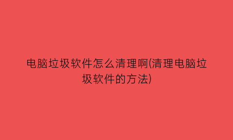 “电脑垃圾软件怎么清理啊(清理电脑垃圾软件的方法)