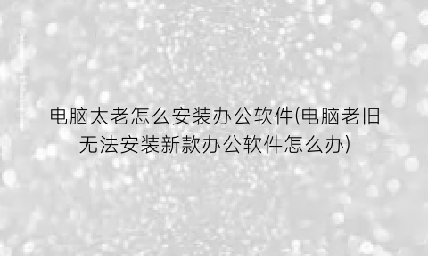 电脑太老怎么安装办公软件(电脑老旧无法安装新款办公软件怎么办)