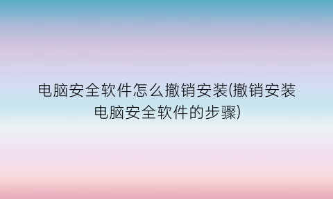 “电脑安全软件怎么撤销安装(撤销安装电脑安全软件的步骤)