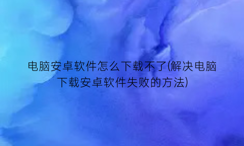 电脑安卓软件怎么下载不了(解决电脑下载安卓软件失败的方法)