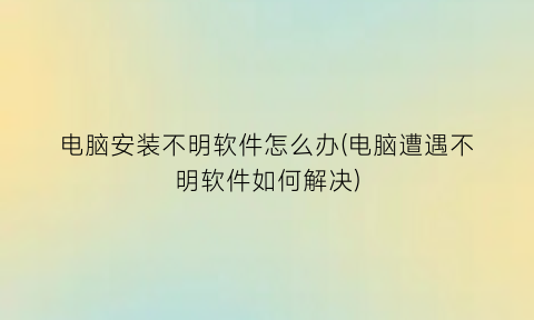 电脑安装不明软件怎么办(电脑遭遇不明软件如何解决)