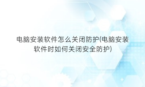 “电脑安装软件怎么关闭防护(电脑安装软件时如何关闭安全防护)