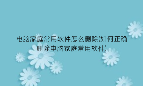 “电脑家庭常用软件怎么删除(如何正确删除电脑家庭常用软件)