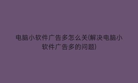 电脑小软件广告多怎么关(解决电脑小软件广告多的问题)