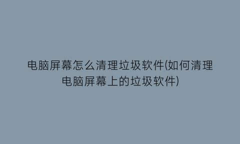 电脑屏幕怎么清理垃圾软件(如何清理电脑屏幕上的垃圾软件)