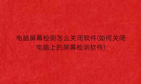 “电脑屏幕检测怎么关闭软件(如何关闭电脑上的屏幕检测软件)