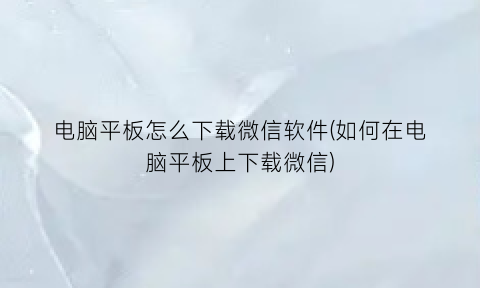“电脑平板怎么下载微信软件(如何在电脑平板上下载微信)