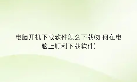 电脑开机下载软件怎么下载(如何在电脑上顺利下载软件)