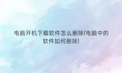 “电脑开机下载软件怎么删除(电脑中的软件如何删除)