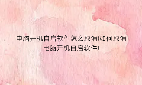 电脑开机自启软件怎么取消(如何取消电脑开机自启软件)