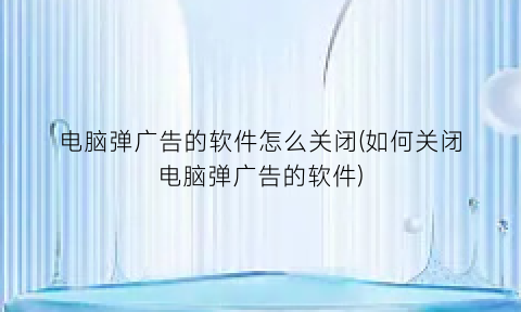 “电脑弹广告的软件怎么关闭(如何关闭电脑弹广告的软件)