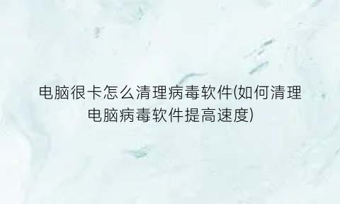 电脑很卡怎么清理病毒软件(如何清理电脑病毒软件提高速度)