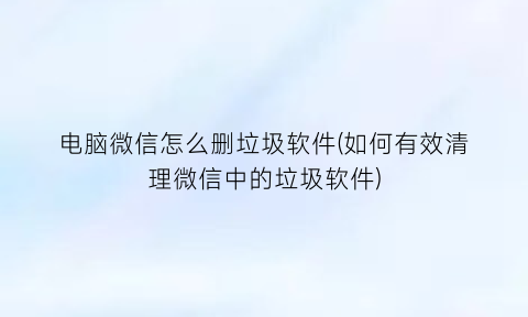 “电脑微信怎么删垃圾软件(如何有效清理微信中的垃圾软件)