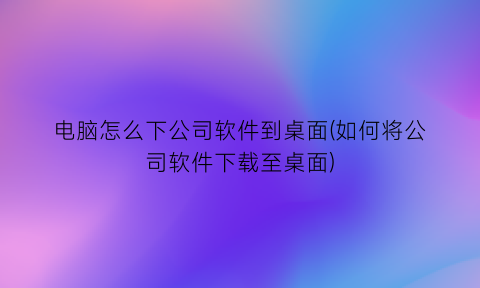 电脑怎么下公司软件到桌面(如何将公司软件下载至桌面)