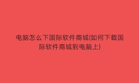 电脑怎么下国际软件商城(如何下载国际软件商城到电脑上)