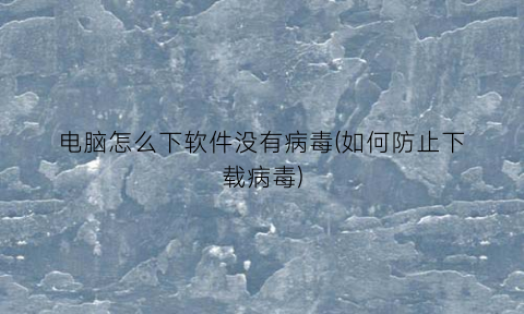 “电脑怎么下软件没有病毒(如何防止下载病毒)