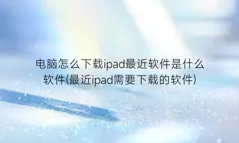 “电脑怎么下载ipad最近软件是什么软件(最近ipad需要下载的软件)