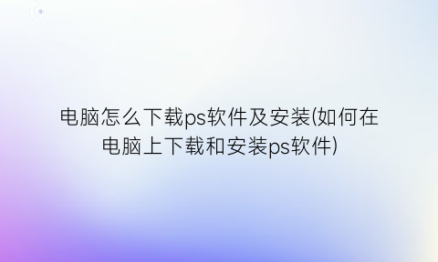 电脑怎么下载ps软件及安装(如何在电脑上下载和安装ps软件)