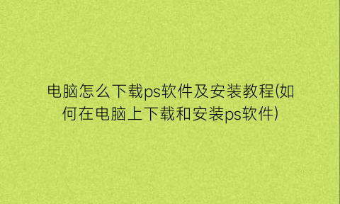 “电脑怎么下载ps软件及安装教程(如何在电脑上下载和安装ps软件)