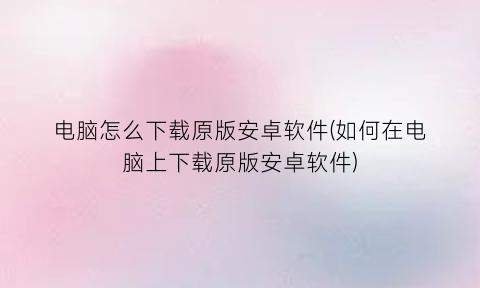 “电脑怎么下载原版安卓软件(如何在电脑上下载原版安卓软件)