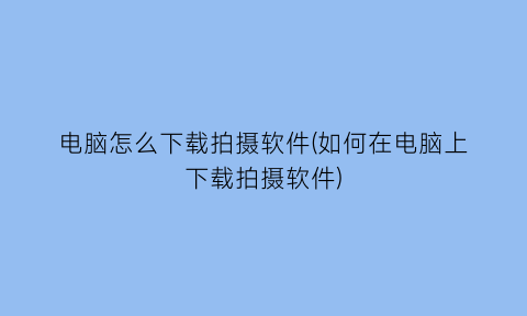 电脑怎么下载拍摄软件(如何在电脑上下载拍摄软件)