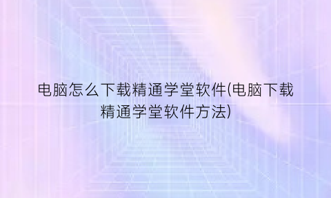 “电脑怎么下载精通学堂软件(电脑下载精通学堂软件方法)