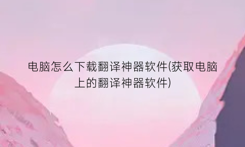 电脑怎么下载翻译神器软件(获取电脑上的翻译神器软件)