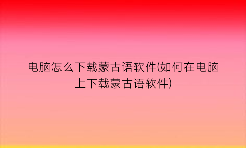 “电脑怎么下载蒙古语软件(如何在电脑上下载蒙古语软件)