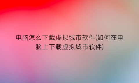 “电脑怎么下载虚拟城市软件(如何在电脑上下载虚拟城市软件)