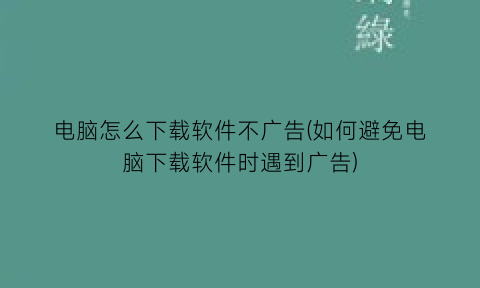 电脑怎么下载软件不广告(如何避免电脑下载软件时遇到广告)