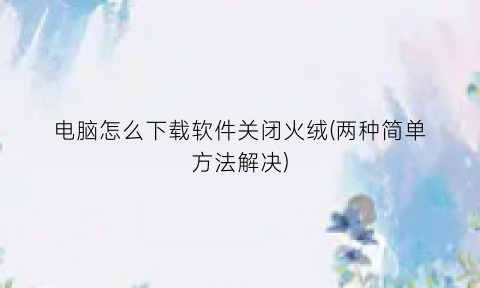 电脑怎么下载软件关闭火绒(两种简单方法解决)