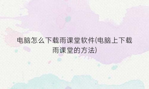 “电脑怎么下载雨课堂软件(电脑上下载雨课堂的方法)
