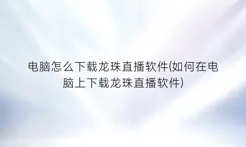 电脑怎么下载龙珠直播软件(如何在电脑上下载龙珠直播软件)