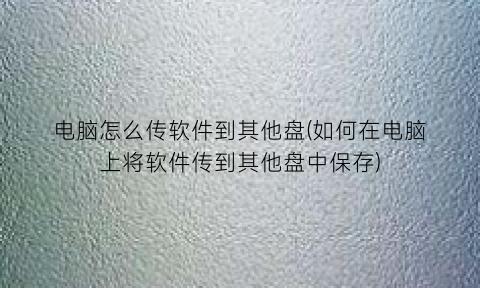 电脑怎么传软件到其他盘(如何在电脑上将软件传到其他盘中保存)