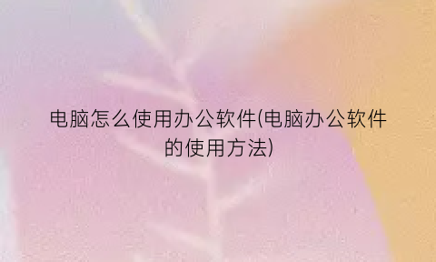 “电脑怎么使用办公软件(电脑办公软件的使用方法)