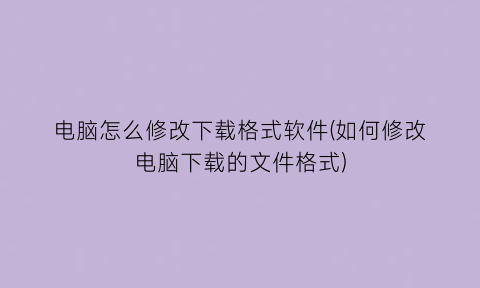 “电脑怎么修改下载格式软件(如何修改电脑下载的文件格式)
