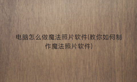 “电脑怎么做魔法照片软件(教你如何制作魔法照片软件)