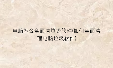 “电脑怎么全面清垃圾软件(如何全面清理电脑垃圾软件)