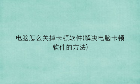 电脑怎么关掉卡顿软件(解决电脑卡顿软件的方法)