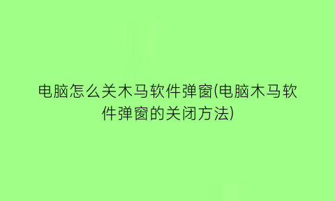 “电脑怎么关木马软件弹窗(电脑木马软件弹窗的关闭方法)
