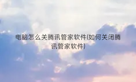 电脑怎么关腾讯管家软件(如何关闭腾讯管家软件)