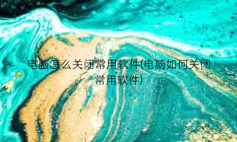 “电脑怎么关闭常用软件(电脑如何关闭常用软件)