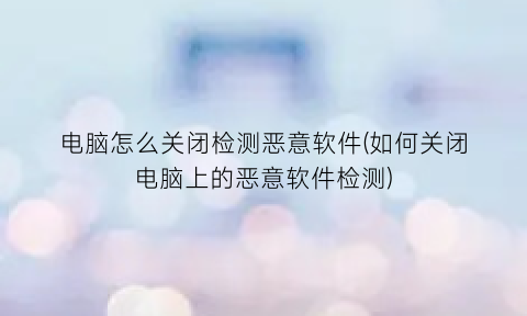 “电脑怎么关闭检测恶意软件(如何关闭电脑上的恶意软件检测)