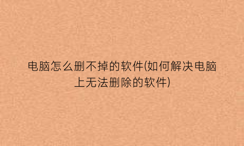 “电脑怎么删不掉的软件(如何解决电脑上无法删除的软件)