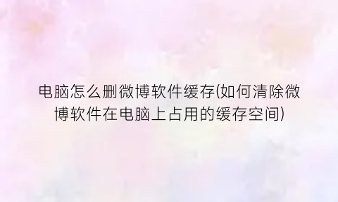 电脑怎么删微博软件缓存(如何清除微博软件在电脑上占用的缓存空间)