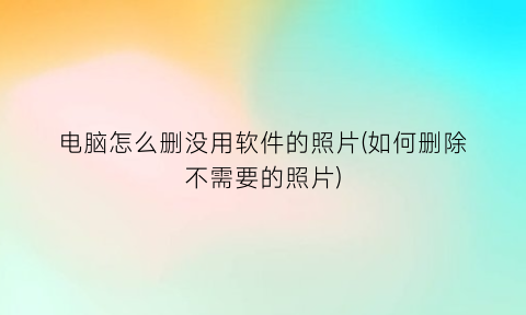 “电脑怎么删没用软件的照片(如何删除不需要的照片)
