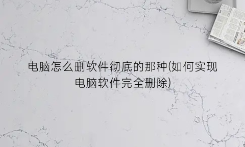 电脑怎么删软件彻底的那种(如何实现电脑软件完全删除)