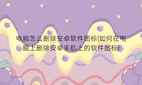 电脑怎么删除安卓软件图标(如何在电脑上删除安卓手机上的软件图标)