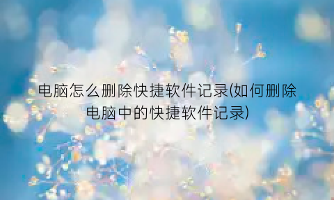 电脑怎么删除快捷软件记录(如何删除电脑中的快捷软件记录)