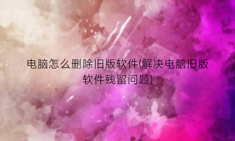 “电脑怎么删除旧版软件(解决电脑旧版软件残留问题)
